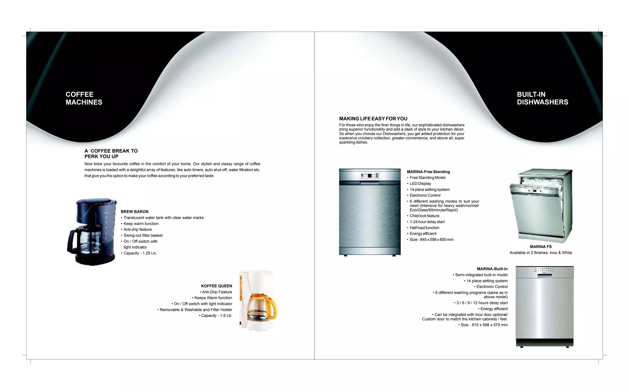 BUILT-IN
DISHWASHERS

COFFEE
MACHINES
MAKING LIFE EASY FOR YOU
For those who enjoy the finer things in life, our sophisticated dishwashers
bring superior functionality and add a dash of style to your kitchen décor.
So when you choose our Dishwashers, you get added protection for your
expensive crockery collection, greater convenience, and above all, super
sparkling dishes.

A COFFEE BREAK TO
PERK YOU UP
Now brew your favourite coffee in the comfort of your home. Our stylish and classy range of coffee
machines is loaded with a delightful array of features, like auto timers, auto shut-off, water filtration etc.
that give you the option to make your coffee according to your preferred taste.

BREW BARON
• Translucent water tank with clear water marks
• Keep warm function
• Anti-drip feature
• Swing-out filter basket
• On / Off switch with
light indicator
• Capacity - 1.25 Ltr.

KOFFEE QUEEN
• Anti-Drip Feature
• Keeps Warm function
• On / Off switch with light indicator
• Removable & Washable and Filter Holder
• Capacity - 1.5 Ltr.

MARINA-Free Standing
• Free Standing Model
• LED Display
• 14 place setting system
• Electronic Control
• 6 different washing modes to suit your
need (Intensive for heavy wash/normal/
Eco/Glass/60minute/Rapid)
• Child lock feature
• 1-24 hour delay start
• Half load function
• Energy efficient
• Size - 845 x 598 x 600 mm
MARINA FS
Available in 2 finishes: Inox & White

MARINA-Built-In
• Semi-integrated built-in model
• 14 place setting system
• Electronic Control
• 6 different washing programs (same as in
above model)
• 3 / 6 / 9 / 12 hours delay start
• Energy efficient
• Can be integrated with Inox door optional/
Custom door to match the kitchen cabinets / feel.
• Size - 815 x 598 x 570 mm

 