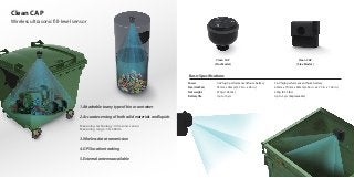 Clean CAP
Wireless ultrasonic fill-level sensor
1. Attachable to any type of bin or container
2. Accurate sensing of both solid materials and liquids
3. Wireless data transmission
4. GPS location tracking
5. External antenna available
・Measuring technology : Ultrasonic sensor
・Measuring range : 30~400cm
・Power
・Size (HxWxL)
・Net weight
・Battery life
Basic Specifications
3.6V high performance lithium battery
95mm x 96mm (3.74 in. x 3.8 in.)
470g (1.04 lbs.)
Up to 10 yrs
3.6V high performance lithium battery
60mm x 70mm x 60mm (2.36 in. x 2.75 in. x 1.96 in.)
250g (0.55 lbs.)
Up to 5 yrs (Replaceable)
Clean CAP
( Plus Model )
Clean CAP
( Flex Model )
 