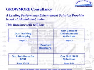 GROWMORE Consultancy
A Leading Performance Enhancement Solution Provider
based at Ahmadabad, India.
This Brochure will tell You:
                                                                         Our Content
      Our Training                                                       Development
       Philosophy                                                         Activities
         Page-2                                                                  Page 3

                                         Product
                                        Brochure


    Our Solutions for                                                    Our Soft Skill
          BFSI                                                            Solutions
        Page 15-24                                                            Page 4-14


         Created By: GROWMORE Content Development Team/ Copyright 2011, All rights reserved   1
 