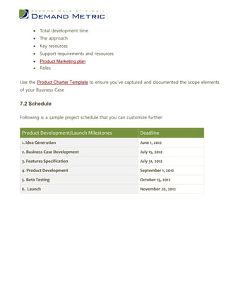    Total development time
         The approach
         Key resources
         Support requirements and resources
         Product Marketing plan
         Roles


Use the Product Charter Template to ensure you’ve captured and documented the scope elements
of your Business Case


7.2 Schedule

Following is a sample project schedule that you can customize further:


Product Development/Launch Milestones                     Deadline
1. Idea Generation                                        June 1, 2012

2. Business Case Development                              July 15, 2012

3. Features Specification                                 July 31, 2012

4. Product Development                                    September 1, 2012

5. Beta Testing                                           October 15, 2012

6. Launch                                                 November 20, 2012
 
