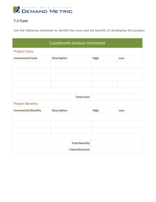 7.3 Cost

Use the following worksheet to identify the costs and the benefits of developing this product:



                         Cost/Benefit Analysis Worksheet
Project Costs
Incremental Costs          Description                      High           Low




                                             Total Costs

Project Benefits
Incremental Benefits       Description                      High           Low




                                           Total Benefits

                                         % Benefits/Costs
 