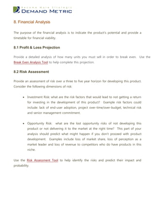 8. Financial Analysis

The purpose of the financial analysis is to indicate the product’s potential and provide a
timetable for financial viability.


8.1 Profit & Loss Projection

Provide a detailed analysis of how many units you must sell in order to break even. Use the
Break Even Analysis Tool to help complete this projection.


8.2 Risk Assessment

Provide an assessment of risk over a three to five year horizon for developing this product.
Consider the following dimensions of risk:


          Investment Risk: what are the risk factors that would lead to not getting a return
           for investing in the development of this product?     Example risk factors could
           include: lack of end-user adoption, project over-time/over-budget, technical risk
           and senior management commitment.


          Opportunity Risk:     what are the lost opportunity risks of not developing this
           product or not delivering it to the market at the right time? This part of your
           analysis should predict what might happen if you don’t proceed with product
           development.     Examples include loss of market share, loss of perception as a
           market leader and loss of revenue to competitors who do have products in this
           niche.


Use the Risk Assessment Tool to help identify the risks and predict their impact and
probability.
 