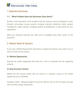 1. Executive Summary

1.1   What Problem does this Business Case Solve?

Provide a brief description of the problems that this business case was designed to solve.
Consider cost-savings, revenue growth, increased customer satisfaction, better product
management, higher retention, employee growth & development, or pain-points for your
organization.


Write your Executive Summary last, after you’ve completed every other section of the
document.


2. Market Need & Solution

If you have a Market Requirements Document to support this business case, refer to it as a
source of input for this section.


2.1 Market Opportunity

Describe the market opportunity that exists for a new or enhanced and cite supporting
evidence.


2.2 Key Success Factors

Identify the Key Success Factors that are critical to a product’s success in the market
opportunity you’ve identified.


Examples include: adequate budget & resources, skill sets, time to do the project amongst
other priorities, project sponsorship.
 