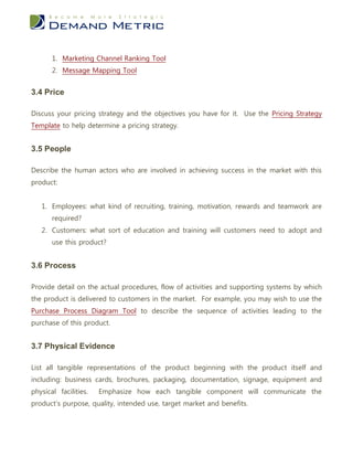 1. Marketing Channel Ranking Tool
       2. Message Mapping Tool


3.4 Price

Discuss your pricing strategy and the objectives you have for it. Use the Pricing Strategy
Template to help determine a pricing strategy.


3.5 People

Describe the human actors who are involved in achieving success in the market with this
product:


   1. Employees: what kind of recruiting, training, motivation, rewards and teamwork are
       required?
   2. Customers: what sort of education and training will customers need to adopt and
       use this product?


3.6 Process

Provide detail on the actual procedures, flow of activities and supporting systems by which
the product is delivered to customers in the market. For example, you may wish to use the
Purchase Process Diagram Tool to describe the sequence of activities leading to the
purchase of this product.


3.7 Physical Evidence

List all tangible representations of the product beginning with the product itself and
including: business cards, brochures, packaging, documentation, signage, equipment and
physical facilities.   Emphasize how each tangible component will communicate the
product’s purpose, quality, intended use, target market and benefits.
 