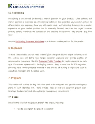 5.3 Positioning

Positioning is the process of defining a market position for your product. Once defined, that
market position is expressed as a Positioning Statement that describes your product, defines its
differentiation and expresses how you will create value.     A Positioning Statement is a succinct
expression of your market position that is externally focused, describes the target customer,
primary benefit, references the competition and answers the question: why should I buy from
you?


Use the Positioning Statement Worksheet to articulate a market position for this product.


6. Customer

To have sales success, you will need to tailor your sales pitch to your target customer, so in
this section, you will define your target customer segments and provide profiles of
representative customers. Use the Customer Profile Template to create a persona for each
type of customer represented in the buying process. Keep in mind that for B2B segments,
you may have several personas involved in the process of making a single sale, such as
executives, managers and the actual users.


7. Program

This section will outline the key risks that need to be mitigated and provide contingency
plans for each identified risk.   Risks include:   lack of end-user adoption, project over-
time/over-budget, technical risk, and senior management commitment.


7.1 Scope

Describe the scope of this project, broken into phases, including:


          How to accomplish the project successfully
 
