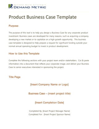 Product Business Case Template
Purpose

The purpose of this tool is to help you design a Business Case for any corporate product
investment. Business cases are developed for many reasons, such as acquiring a company,
developing a new market or to capitalize on a high-growth opportunity. This business
case template is designed to help prepare a request for significant funding outside your
normal annual operating budget to invest in product development.


How to Use this Template

Complete the following sections with your project team and/or stakeholders. Cut & paste
information into a document that reflects your corporate image, and deliver your Business
Case to senior executives interested in sponsoring the project.




Title Page

                        [Insert Company Name or Logo]


                      Business Case – (insert project title)


                             [Insert Completion Date]


                       Completed By: [Insert Project Manager Name]
                      Completed For: [Insert Project Sponsor Name]
 