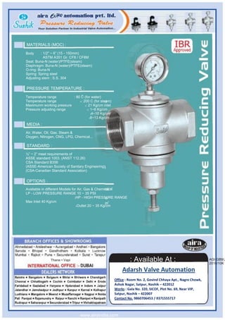MATERIALS (MOC) :

Body     : 1/2" ~ 6” (15 - 150mm)
           ASTM A351 Gr. CF8 / CF8M
Seat: Buna-N (water)/PTFE(steam)
Diaphragm: Buna-N (water)/PTFE(steam)
O-ring: Buna-N
Spring: Spring steel
Adjusting stem : S.S. 304

PRESSURE TEMPERATURE :
                                 O
Temperature range         : 80 C (for water)
Temperature range             O: 200 C (for steam)

Maximunm working pressure         2: 21 Kg/cm inlet

Pressure adjusting range            2: 1~6 Kg/cm ,

                                       24~10 Kg/cm

                                      28~13 Kg/cm


MEDIA :
Air, Water, Oil, Gas, Steam &
Oxygen, Nitrogen, CNG, LPG, Chemical...

STANDARD :
½” ~ 2” meet requirements of
ASSE standard 1003. (ANST 112.26)
CSA Standard B356
(ASSE-American Society of Sanitary Engineering)
(CSA-Canadian Standard Association)

OPTIONS :
Available in different Models for Air, Gas & Chemical
LP - LOW PRESSURE RANGE 10 ~ 35 PSI
                                2HP - HIGH PRESSURE RANGE

Max Inlet 40 Kg/cm
                                 2Outlet 20 ~ 35 Kg/cm




              Thane • Vapi                                     : Available At :                               AGI-GB9/J
                                                                                                              2010/10K

                                                          Adarsh Valve Automation
                                                      Office : Room No. 2, Govind Chhaya Apt., Nagre Chowk,
                                                      Ashok Nagar, Satpur, Nashik – 422012
                                                      Works : Gala No. 320, SICOF, Plot No. 69, Near VIP,
                                                      Satpur, Nashik – 422007
                                                      Contact No. 9860706453 / 9371555717



                                www.airaindia.com
 