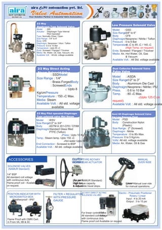 2/2 Way
                                                                                                           Low Pressure Solenoid Valve
                               Diaphragm Type Solenoid Valve
                               Model     : ISD                                                              Model     : GSD
                               Actuator : Diaphragm Type Internal
                                           Pilot Operated                                                   Size Range3/8" to 6"
                                                                                                                      :
                               Type: Normally Close / Open                                                  Body      : CF8
                               Size Range : 1/4” to 6”                                                      Diaphragm Neoprene / Nitrile / Teflon
                                                                                                                      :
                               Body: CF8                                                                    Pressure : 0 to 6 Bar
                               Diaphragm: Neoprene / Viton / Teflon
                               Pressure: 0.5 to 10 Bar                                                      Temperature OC to 85 OC / 140 OC
                                                                                                                      : -5
                               Temperature : Upto 85 OC                                                                 (High Temp. on request)
                               Ends: Screwed / Flanged / Tricolver                                          Ends: Screwed / Flanged / Tricolver
                               Media: Air, Water, Oil, Gas, Vacuum, etc.
                               Available Volt. : All std. voltage available
                                                                                                            Media: Air, Hot Water, Oil, Gas
                                                                                                                        & Vacuum
                                                                                                            Available Volt. : All Std. voltage available


                                2/2 Way Direct Acting                                                       Dust Collector Solenoid Valve
                                Steam Solenoid Valve                                                        Pulse Valve
                                         : SSDModel
                                                                                                            Model     : ASDA
                               Size Range : 1/4"
                                                                                                            Size Range1/2" to 3"
                                                                                                                      :
                                         : Brass ForgedBody
                                                                                                            Body      : Aluminium Die Cast
                                         : ScrewedEnds                                                      Diaphragm Neoprene / Nitrile / PU
                                                                                                                      :
                                                      2: Upto 8
                                                                                                            Press.    : 0.6 to 10 Bar
                               Kg/cmPressure                                                                Temp.     : 80 OC Max.
                               Temperature : 150 OC Max.                                                                          O(Upto 125 C on
                               Media: Steam                                                                 request)
                               Available Volt. : All std. voltage                                           Available Volt. : All std. voltage availa
                                          available
                               2/2 Way Pilot operated Diaphragm                                             Semi lift Diaphragm Solenoid Valve
                               Type solenoid valve Wet Steam                                                For Low Pressure Fluid
                           Model     : WSV                                                                  Model : PSD
                           Size Range1/2" to 3/4"
                                     :                                                                      Body : Construction Nylon
                           Body      : ASTM A 351-CF8 / CF8M                                                          (Plastic)
                           Diaphragm Standard Glass filled
                                     :                                                                      Size Range : 2" (Screwed)
                                       PTFE (Teflon)                                                        Diaphragm : Nitrile
                                                    2Press.: Upto 10 Kg/cm
                                                                                                            Temperature : 0 to 80O Max.
                           Temp.: Steam temp. Upto 150 OC                                                   Pressure: 0 to 5 Kg/cm2
                                                      OHot water Upto 90 C
                                                                                                            Volts: All std. voltage available
                           End Connection : Screwed to BSP                                                  Media: Air, Water, Oil & Gas
                           Available Volt. : All std. voltage available



 ACCESSORIES                                                            CLUTCH TYPE ROTARY                                          MANUAL
                                                                        WORM GEAR ACTUATOR                                          OVER RIDE
SOLENOID VALVES
(NAMUR Standard)

1/4" BSP
All standard coil voltage
with continuous duty                                                     (As per NAMUR Standard)
Flame proof coil - Available                                             High torque capacity                           Linear manual over-ride
on request.                                                              & Adjustable travel stops.                     for manual operations.

                                                                                3/2 WAY DIRECT ACTING             Electro - Pneumatic Positioner
POSITION INDICATOR WITH                           FILTER + REGULATOR
                                                                   SOLENOID VALVE
 MICROSWITCH BOX                                                                                                             Rotary / Linear
                                                  WITH PRESSURE                                                          Input : 4 to 20 mA
   Weatherproof - IP67                            GAUGE                                                                  Output : 3 to 15 psi



                                                                                For linear control valve
                                                                                All standard coil voltage
Flame Proof with CMRI Cert.                                                     with continuous duty
in From IIA, IIB & IIC                                                          Flame proof coil Available on request
 
