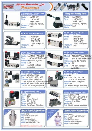 3/2, 5/2 & 5/3   Hand   Lever Valve
           (Detent / Spring Return)
           Model    : ARMHLV                                       Model    : ARMDR
           Size     : 1/4" & 1/2"                                  Size     : 1/4" & 1/2"
                      BSP / NPT                                               BSP / NPT
                    : Upto 10 Kg/cm2                                        : Upto 10 Kg/cm2
           Pressure : Air                                          Pressure : Air
           Media                                                   Media

                                                                   3/2, 5/2 & 5/3 Single / Double
           3/2 & 5/2 Foot Pedal Valve                              Pilot Operated Valve
           Model    : ARMFLV                                       Model    : ARMPV
           Size     : 1/4" & 1/2"                                  Size     : 1/4" & 1/2"
                      BSP / NPT                                               BSP / NPT
                    : Upto 10 Kg/cm2                                        : Upto 10 Kg/cm2
           Pressure : Air                                          Pressure : Air
           Media                                                   Media

           3/2, 5/2 & 5/3 Single / Double                          3/2, 5/2 & 5/3 Single / Double
           Solenoid Valve                                          Vertical Solenoid
           Model : ARMSS / ARMDS                                   Model : ARMSSV / ARMDSV
           Size : 1/4" & 1/2" BSP / NPT                            Size : 1/4" & 1/2" BSP / NPT
           PressureUpto 10 Kg/cm2
                  :                                                Pressure
                                                                         : Upto 10 Kg/cm2
           Media : Air                                             Media : Air
           Coil   : All std. voltage                               Coil : All std. voltage
                  available
                                                                         available
           2/2 & 3/2 Direct Acting                                 3/2, 5/2 & 5/3 Poppet Type
           Solenoid Valve                                          Solenoid Valve
           Model : ARMDA / BSD                                     Model PPT
                                                                         :
           Size : 1/4" & 1/2" BSP / NPT                            Size : 1/4", 3/8", 1/2", 3/4"
           Pressure : Upto 10 Kg/cm2                                       1" & 1.1/2" BSP / NPT
               (40 Kg/cm2, 60 Kg/cm2 on request)                   Pressure : Upto 10 Kg/cm2
           Media : Air, Gas, Water, Oil & Steam                    Media : Air
           Coil : All std. voltage available                       Coil: All std. voltage available


            2/2 Way Diaphragm Type
           Pilot Operated Solenoid Valve                           3/2, 5/2 & 5/3 Way Gang Valve

           Model: USD                                              Model : SPM / PPT
           Size : 1/2"                                             Size: 1/8", 1/4", 1/2", 3/4" & 1"
           Body : Brass Forged                                     Gang : 2 Valve to 12 Valves
           Press.: 0.5 ~ 8 Bar                                     Pressure : 2 to 8 Bar
           Temp.: Upto 85 OC                                       Media : Air
           Media: Air, Water, Oil & Gas                            Coil: All std. voltage available

      al                                              ropt fo id
 rm                                              U O C Flu
No         Model : SRS                            0 ic             Model : ARH
           Size: 1/4” to 2” BSP / NPT            35 rm
                                                                   Size: 1”, 1.1/2”, & 2” BSP / NPT
           Body: S.Steel                           e
                                                  Th               Body: WCB
           Shaft: Stainless Steel                                  Shaft: Stainless Steel
           Pressure : Upto 10 Kg/cm2                               Pressure : Upto 10 Kg/cm2
           Media : Air, Water, Oil & Gas
                                                                   Media : Thermic Fluid
           Chilled Water available on request
 
