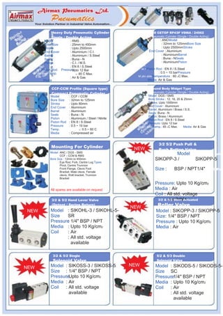 s                    Heavy Duty Pneumatic Cylinder                            ISO CETOP RP43P VDMA / 24562
  es                      Single / Double Acting                                   Pneumatic Cylinder (Single / Double Acting)
inl elaSt Ste relr   Model             : RMS                                            : ANCModel
  Ba                 Bore Size         : 25mm to 450mm                                    : 32mm to 125mmBore Size
                     Stroke            : Upto 2500mm                                      : Upto 2500mmStroke
                     End Cover         : Aluminium / C.I.                         End Cover : Aluminium
                     Barrel            : Aluminium / S.Steel                              : AluminiumBarrel
                     Seals             : Buna - N                                         : Buna - NSeals
                     Piston            : C.I. / M.S.                                      : AluminiumPiston
                  ic                   : EN 8 / S.Steel                        ic
                et r Piston Rodn ePressureag d 12 Bar
                                       : Upto                                et r Piston Rod : EN 8 / S.Steeln e
              M ylin able Temp.             O: 85 C Max.
                                                                                        : 0.5 ~ 10 barPressureag d
               C ail                   : Air & Gas                       M ylin ableTemperature : 60 OC Max.C ail
                      MediaAv                                                    Media: Air & GasAv

                          CCF-CCM Profile (Square type)                            Round Body Midget Type
                          Compact Pneumatic Cylinder                               Pneumatic Cylinder (Single / Double Acting)
                         Model         : CCF / CCM                               Model: DGS / SMS
                         Bore Size     : 32mm to 125mm                           Bore Stroke : 12, 16, 20 & 25mm
                         Stroke        : Upto 80mm                               Stroke: Upto 1000mm
                         End Cover     : Aluminium                               End Cover : Aluminium
                                                                                 Barrel: Aluminium / Brass / S.S.
                         Barrel        : Aluminium
                                                                                 Seals: Buna - N
                         Seals         : Buna - N
                                                                                 Piston: Brass / Aluminium
                         Piston        : Aluminium / Steel / Nitrile             Piston Rod : EN 8 / S.Steeltic
                         Piston Rod    : EN 8 / S.Steel                   ne er Pressure: Upto 12 barag d
                         Pressure      : 0.5 ~ 10 bar                    M ylin able Temp.: 85 OC Max.lC aiMedia: Air & Gasv
                         Temp.                 O: 0.5 ~ 60 C                 A
                         Media         : Compressed air


                                                                                         3/2 5/2 Push Pull &
                          Mounting For Cylinder                         NEW              Push Button Valve
                         Model : ANC / DGS - SMS
                                                                                                   5/2Model 3/2 & Button Valve
                                 CCF - CCM & RMS
                         Bore Size : 12mm to 450mm                                     SIKOPP-3 /Push PullSIKOPP-5
                               : Eye Rod, Fork, Centre Lug,Types
                                 Pivot, Centre Trunnion
                                                                                             Push
                                 Front Flange, Clevis Foot                             Size : 3/2 BSP / NPT1/4" & 5/2 Push
                                 Bracket, Male clevis, Female
                                 clevis, Wall bracket, Trunnion                        Pull &
                                 Bracket                                                     Push Button Valve
                                                                                       Pressure: Upto 10 Kg/cm2
                         All spares are available on request                           Media : Air
                                                                                       Coil : All std. voltage
                          3/2 & 5/2 Hand Lever Valve                                          available
                                                                                        3/2 & 5/2 Stem Actuated
                          (Detent / Spring Return)
                                                                       NEW              Roller Valve
         NEW             Model : SIKOHL-3 / SIKOHL-5-                                  Model : SIKOPP-3 / SIKOPP-5
                         Size   SR                                                     Size: 1/4" BSP / NPT
                         Pressure 1/4" BSP / NPT
                                :                                                      Pressure : Upto 10 Kg/cm2
                         Media : Upto 10 Kg/cm2                                        Media : Air
                         Coil   : Air
                                : All std. voltage
                                  available

                           3/2 & 5/2 Single                                             5/2 & 5/3 Double
                           Solenoid Valve                                               Solenoid Valve
                         Model : SIKOSS-3 / SIKOSS-5                   NEW             Model : SIKODS-5 / SIKODS-5-
       NEW
                         Size : 1/4" BSP / NPT                                         Size SC
                         PressureUpto 10 Kg/cm2
                               :                                                       Pressure1/4" BSP / NPT
                                                                                             :
                         Media : Air                                                   Media : Upto 10 Kg/cm2
                         Coil  : All std. voltage                                      Coil  : Air
                                 available                                                   : All std. voltage
                                                                                               available
 