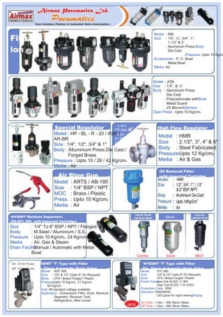 Filtrat
                                                                                           Model : RM
                                                                                           Size : 1/4”, ½”, 3/4”, 1”,
                                                                                                    1.1/2” & 2”

ion
                                                                                                  : Aluminium Press.Body
                                                                                                    Die Cast
                                                                                                                2Pressure: Upto 10 Kg/cm

                                                                                           Accessories : P. C. Bowl
                                                                                                    Metal Bowl
                                                                                           Media: Air



                                                                                          Model : JON
                                                                                          Size : 1/4”, & ½”
                                                                                          Body : Aluminium Press.
                                                                                                  Die Cast
                                                                                                : Polycarbonate withBowl
                                                                                                  Metal Guard
                                                                                                : 25 MicronElement
                                                                                          Oper.Press : Upto 10 Kg/cm2



                            Special Regulator                         L le t
                                                                    FR ilab es                High Flow Regulator
                           Model : HP - BL - R - 20 /             ASKa/ qu
                                                                                               Model : HMR
                           AR-BR                                    Av Re
                           Size : 1/4", 1/2", 3/4" & 1"             On                         Size   : 2.1/2", 3", 4" & 6"
                           Body : Alluminium Press.Die Cast /                                  Body : Steel Fabricated
                                   Forged Brass                                                Pressure Upto 12 Kg/cm2
                           Pressure : Upto 10 / 28 / 42 Kg/cm2                                 Media : Air & Gas
                           Media : Air
                                                                                               Oil Removel Filter
                              Air Blow Gun                                                     with Imported Cartridge
                            Model      : ARTS / AB-195
                            Size       : 1/4" BSP / NPT
                            MOC        : Brass / Plastic
                            Press.     : Upto 10 Kg/cm2
                            Media      : Air

„HYDINT‟ Moisture Separators                                                                        Silver
(99.99% Effi. with Imported Cartridge)
Size       : 1/4" To 6" BSP / NPT / Flanged
Body       : M.Steel / Aluminium / S.S.
Pressure : Upto 10 Kg/cm2, 24 Kg/cm2
Media      : Air, Gas & Steam
Drain Facility
           : Manual / Automatic with Metal
           Bowl
                                                                                 Combo              Silver                MIST

On : 0.5 to 10 sec. 'HYDINT' 'Y' Type with Filter                                  'HYDINT' 'Y' Type with Filter
Off : 0.5 to 45 min. Ele. Timer Automatic Drain Valve                              Ele. Timer Automatic Drain Valve
                   Model : ADF 695                                                Model        DTL 895:
                   Size : 1/4" & 1/2" (Upto 6" On Request)                        Size         1/4" & :1/2" (Upto 6" On Request)
                   Body : CF8 / Brass Forged / Plastic                            Body         CF8 / Brass Forged / Plastic
                                                                                                      :
                   PressureUpto 10 Kg/cm2, 21 Kg/cm2
                            :                                                     Power Supply Volt AC/DC 7~36V
                                                                                               Low :
                       60 Kg/cm2                                                               High Volt AC/DC 110~230V
                   Coil: All standard voltage available                           Protection Class : IP65
                   Application : Compressor Filter, Dryer, Moisture               Standard: DIN43650A
                              Separator, Receiver Tank,                                      : LED good for night viewingDisplay
                              Refrigeration, After Cooler
                                                                                  On Time : 1 Sec ~ 99h 59min 59sec.
                                                                           NEW    Off Time : 1 Sec ~ 99h 59min 59sec.
 