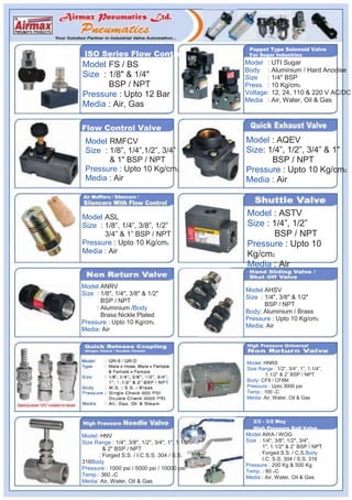 Poppet Type Solenoid Valve
ISO Series Flow Control                             For Sugar Industries

Valve
Model FS / BS
    :                                              Model : UTI Sugar
                                                   Body : Aluminium / Hard Anodise
Size : 1/8" & 1/4"                                 Size    : 1/4" BSP
       BSP / NPT                                   Press. : 10 Kg/cm2
Pressure : Upto 12 Bar                             Voltage : 12, 24, 110 & 220 V AC/DC
                                                   Media : Air, Water, Oil & Gas
Media : Air, Gas

Flow Control Valve
 Model RMFCV
      :                                            Model : AQEV
 Size : 1/8”, 1/4”,1/2”, 3/4”                      Size: 1/4”, 1/2”, 3/4” & 1"
        & 1" BSP / NPT                                    BSP / NPT
 Pressure : Upto 10 Kg/cm2                         Pressure : Upto 10 Kg/cm2
 Media : Air                                       Media : Air



Model ASL
     :                                             Model : ASTV
Size : 1/8”, 1/4”, 3/8”, 1/2”                      Size : 1/4”, 1/2”
       3/4” & 1” BSP / NPT                                 BSP / NPT
Pressure : Upto 10 Kg/cm2                          Pressure : Upto 10
Media : Air                                        Kg/cm2
                                                   Media : Air

Model ANRV
     :
                                                   Model AHSV
                                                        :
Size : 1/8", 1/4", 3/8" & 1/2"
                                                   Size : 1/4", 3/8" & 1/2"
       BSP / NPT
                                                          BSP / NPT
     : Aluminium /Body
                                                   Body: Aluminium / Brass
       Brass Nickle Plated
                                                   Pressure : Upto 10 Kg/cm2
Pressure : Upto 10 Kg/cm2
                                                   Media: Air
Media: Air




                                                   Model: HNRS
                                                   Size Range : 1/2”, 3/4”, 1”, 1.1/4”,
                                                           1.1/2” & 2” BSP / NPT
                                                   Body: CF8 / CF8M
                                                   Pressure : Upto 3000 psi
                                                   Temp.: 100 OC
                                                   Media: Air, Water, Oil & Gas



                                                      2/2 - 3/2 Way
                                                      High Pressure Ball Valve
Model: HNV                                         Model AWA / WOG
                                                        :
Size Range : 1/4", 3/8", 1/2", 3/4", 1", 1.1/2",   Size : 1/4", 3/8", 1/2", 3/4",
        & 2" BSP / NPT                                    1", 1.1/2" & 2” BSP / NPT
      : Forged S.S. / I.C S.S. 304 / S.S.               : Forged S.S. / C.S.Body
                                                          I.C. S.S. 304 / S.S. 316
316Body
                                                   Pressure : 200 Kg & 500 Kg
Pressure : 1000 psi / 5000 psi / 10000 psi
                                                   Temp. : 80 OC
Temp.: 360 OC                                      Media : Air, Water, Oil & Gas
Media: Air, Water, Oil & Gas
 