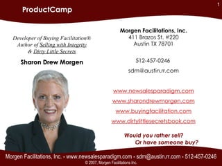 Morgen Facilitations, Inc. - www.newsalesparadigm.com - sdm@austin.rr.com - 512-457-0246 Would you rather sell? Or have someone buy? Morgen Facilitations, Inc. 411 Brazos St. #220 Austin TX 78701 512-457-0246  [email_address] www.newsalesparadigm.com www.sharondrewmorgen.com www.buyingfacilitation.com www.dirtylittlesecretsbook.com Developer of Buying Facilitation® Author of  Selling with Integrity &  Dirty Little Secrets Sharon Drew Morgen ProductCamp © 2007, Morgen Facilitations Inc. 