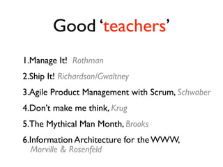 Good ‘teachers’
1.Manage It! Rothman
2.Ship It! Richardson/Gwaltney
3.Agile Product Management with Scrum, Schwaber
4.Don’t make me think, Krug
5.The Mythical Man Month, Brooks
6.Information Architecture for the WWW,
  Morville & Rosenfeld
 