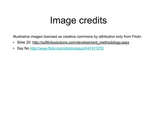 Image credits
Illustrative images licensed as creative commons by attribution only from Flickr:
• Slide 20: http://softlinksolutions.com/development_methodology.aspx
• Say No http://www.flickr.com/photos/pezz/447411079
 