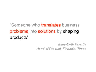 “Someone who translates business
problems into solutions by shaping
products”
                         Mary‐Beth Christie
            Head of Product, Financial Times
 