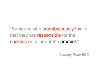 “Someone who unambiguously thinks
that they are responsible for the
success or failure of the product.”

                      Anthony Rose BBC
 