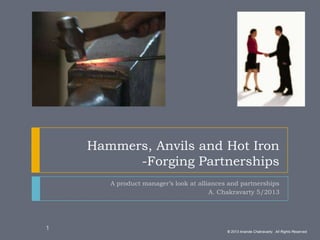 Hammers, Anvils and Hot Iron
-Forging Partnerships
A product manager’s look at alliances and partnerships
A. Chakravarty 5/2013
© 2013 Ananda Chakravarty. All Rights Reserved.
1
 