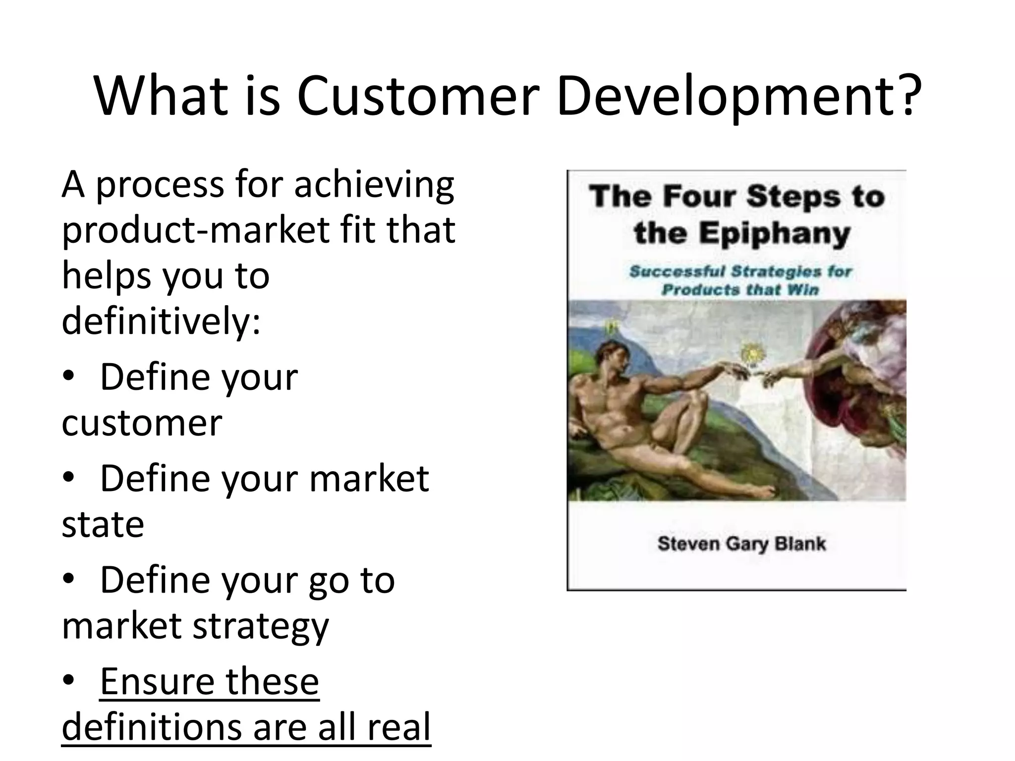 What is Customer Development?
A process for achieving
product-market fit that
helps you to
definitively:
• Define your
customer
• Define your market
state
• Define your go to
market strategy
• Ensure these
definitions are all real
 
