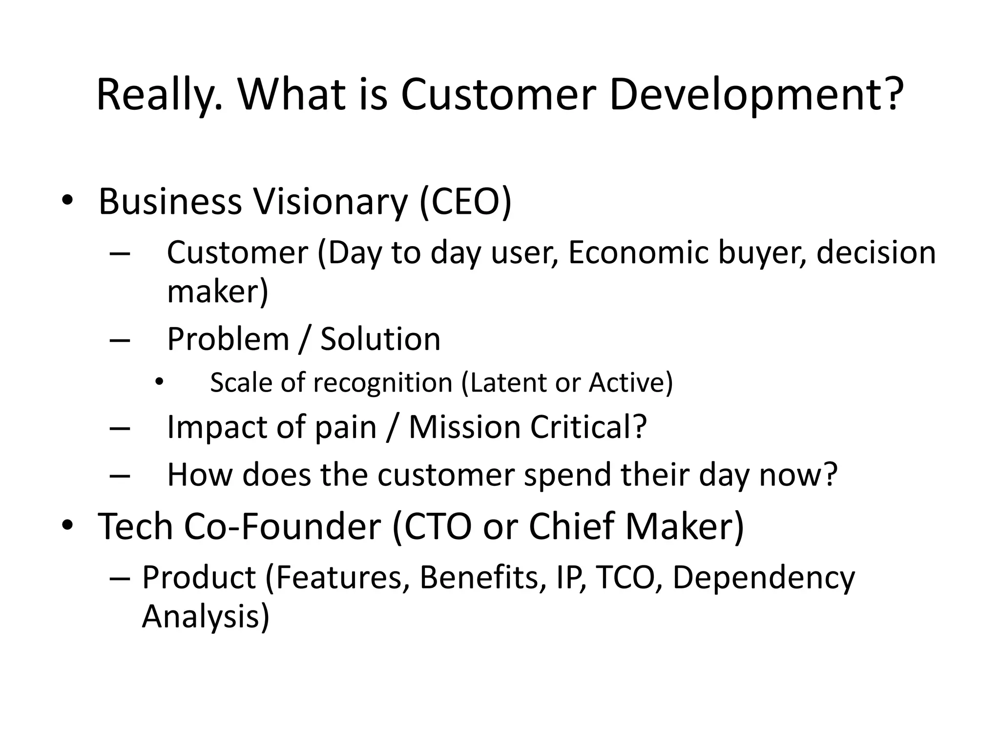 Really. What is Customer Development?

• Business Visionary (CEO)
  –       Customer (Day to day user, Economic buyer, decision
          maker)
  –       Problem / Solution
      •     Scale of recognition (Latent or Active)
  –       Impact of pain / Mission Critical?
  –       How does the customer spend their day now?
• Tech Co-Founder (CTO or Chief Maker)
  – Product (Features, Benefits, IP, TCO, Dependency
    Analysis)
 