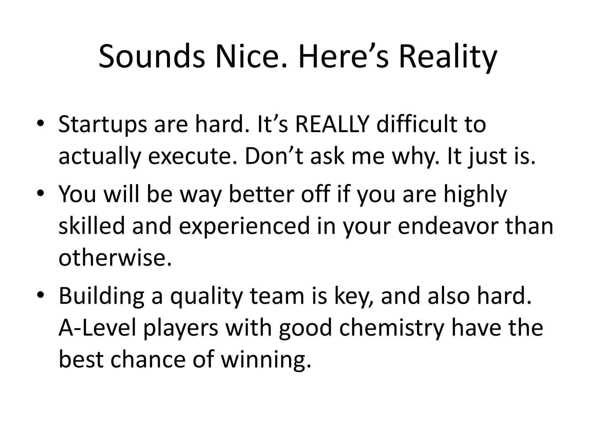 Sounds Nice. Here’s Reality
• Startups are hard. It’s REALLY difficult to
  actually execute. Don’t ask me why. It just is.
• You will be way better off if you are highly
  skilled and experienced in your endeavor than
  otherwise.
• Building a quality team is key, and also hard.
  A-Level players with good chemistry have the
  best chance of winning.
 
