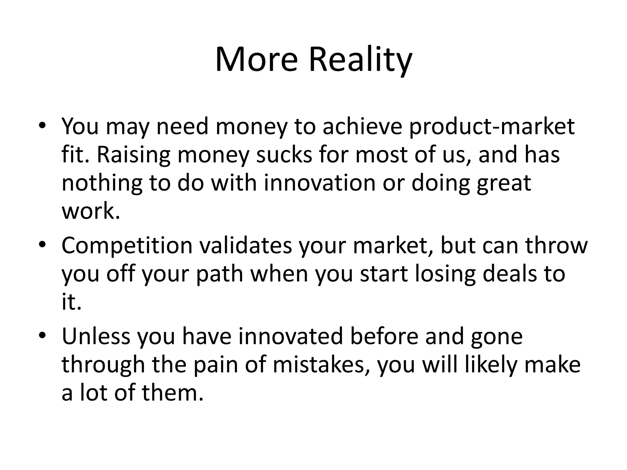 More Reality
• You may need money to achieve product-market
  fit. Raising money sucks for most of us, and has
  nothing to do with innovation or doing great
  work.
• Competition validates your market, but can throw
  you off your path when you start losing deals to
  it.
• Unless you have innovated before and gone
  through the pain of mistakes, you will likely make
  a lot of them.
 