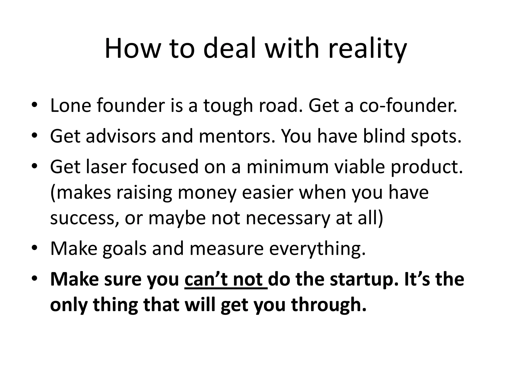 How to deal with reality
• Lone founder is a tough road. Get a co-founder.
• Get advisors and mentors. You have blind spots.
• Get laser focused on a minimum viable product.
  (makes raising money easier when you have
  success, or maybe not necessary at all)
• Make goals and measure everything.
• Make sure you can’t not do the startup. It’s the
  only thing that will get you through.
 