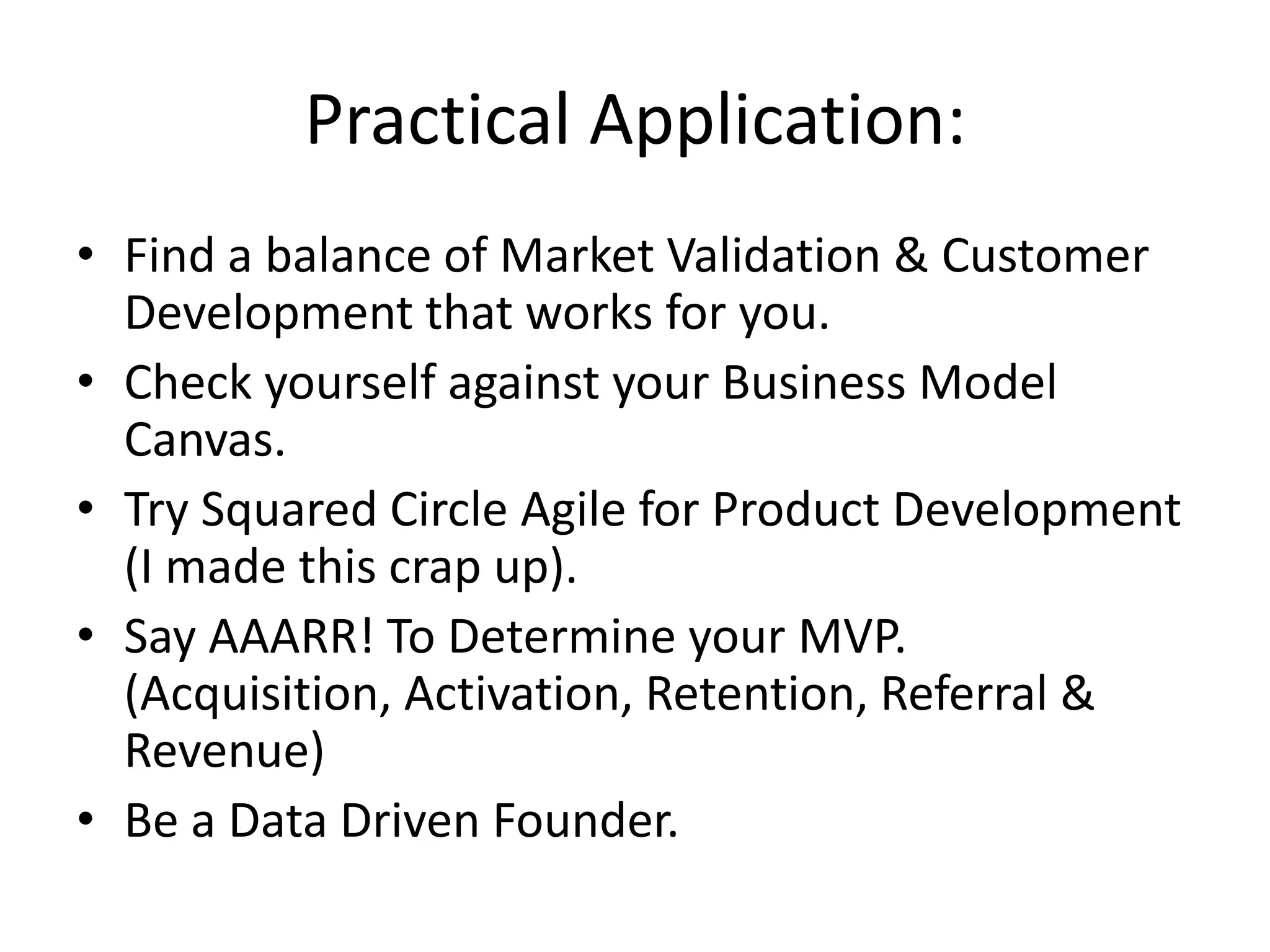 Practical Application:
• Find a balance of Market Validation & Customer
  Development that works for you.
• Check yourself against your Business Model
  Canvas.
• Try Squared Circle Agile for Product Development
  (I made this crap up).
• Say AAARR! To Determine your MVP.
  (Acquisition, Activation, Retention, Referral &
  Revenue)
• Be a Data Driven Founder.
 