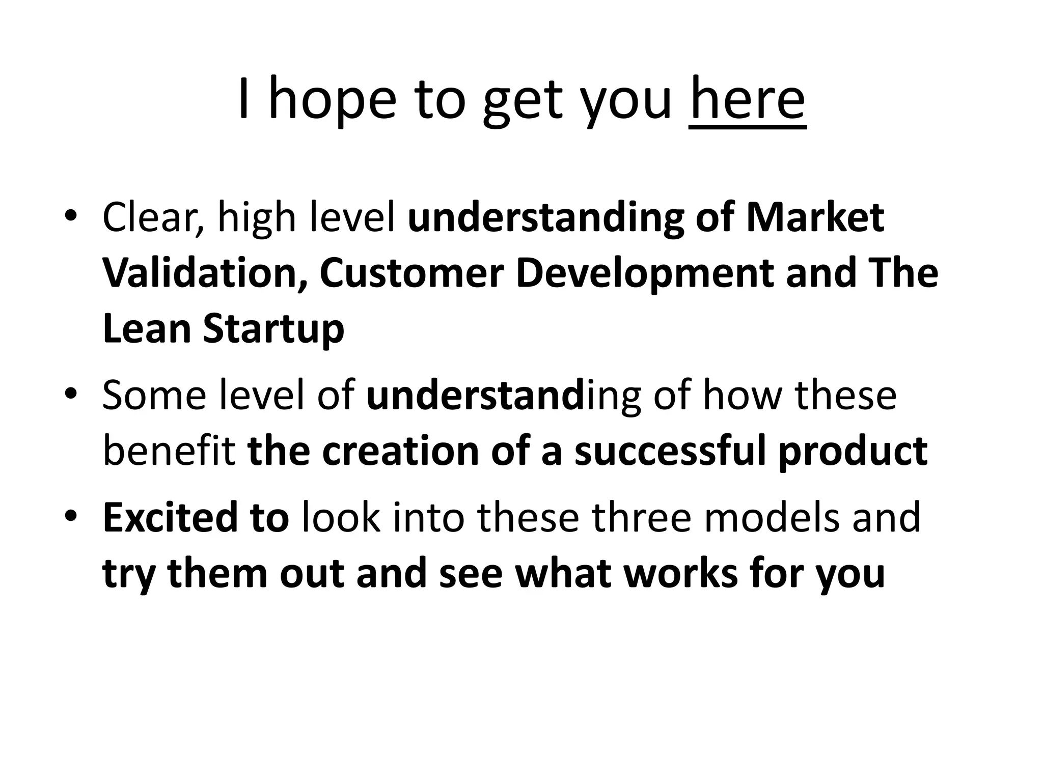 I hope to get you here
• Clear, high level understanding of Market
  Validation, Customer Development and The
  Lean Startup
• Some level of understanding of how these
  benefit the creation of a successful product
• Excited to look into these three models and
  try them out and see what works for you
 