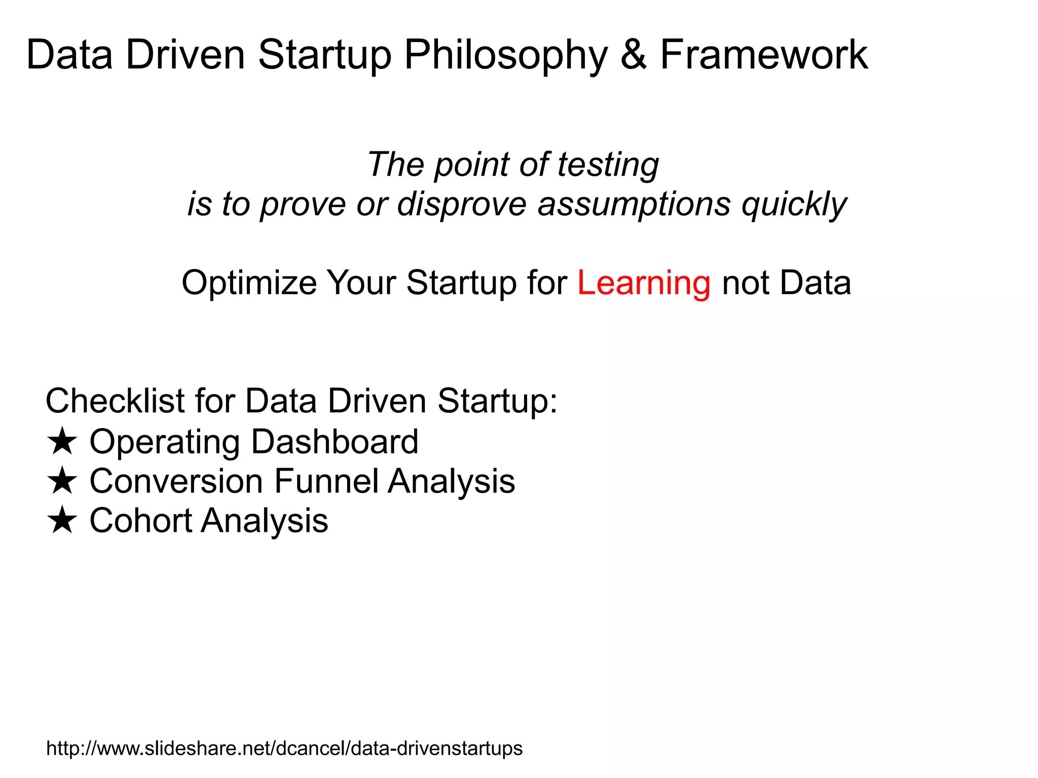 Data Driven Startup Philosophy & Framework

                            The point of testing
                is to prove or disprove assumptions quickly

                Optimize Your Startup for Learning not Data


Checklist for Data Driven Startup:
★ Operating Dashboard
★ Conversion Funnel Analysis
★ Cohort Analysis




 http://www.slideshare.net/dcancel/data-drivenstartups
 