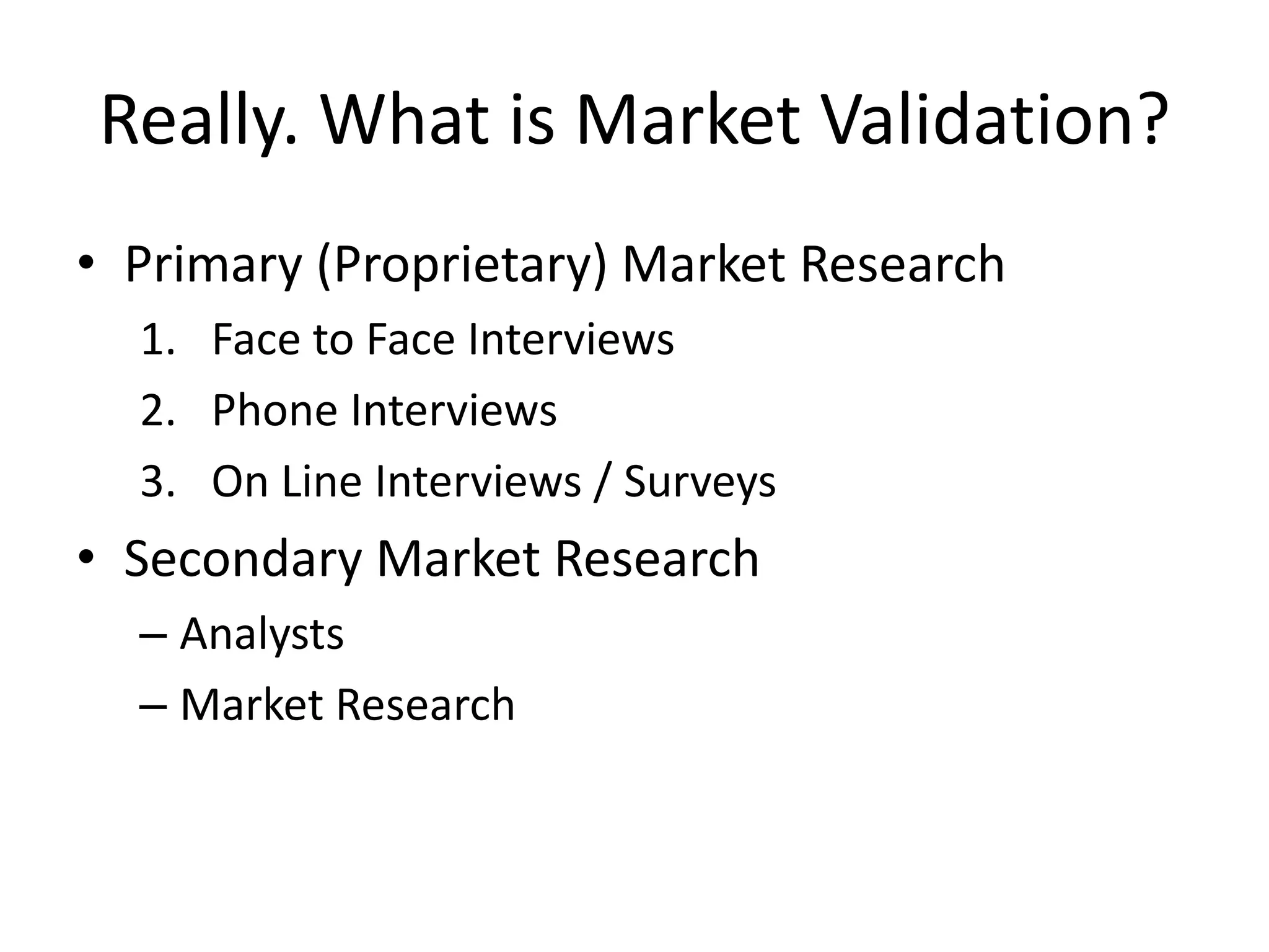 Really. What is Market Validation?
• Primary (Proprietary) Market Research
  1. Face to Face Interviews
  2. Phone Interviews
  3. On Line Interviews / Surveys
• Secondary Market Research
  – Analysts
  – Market Research
 