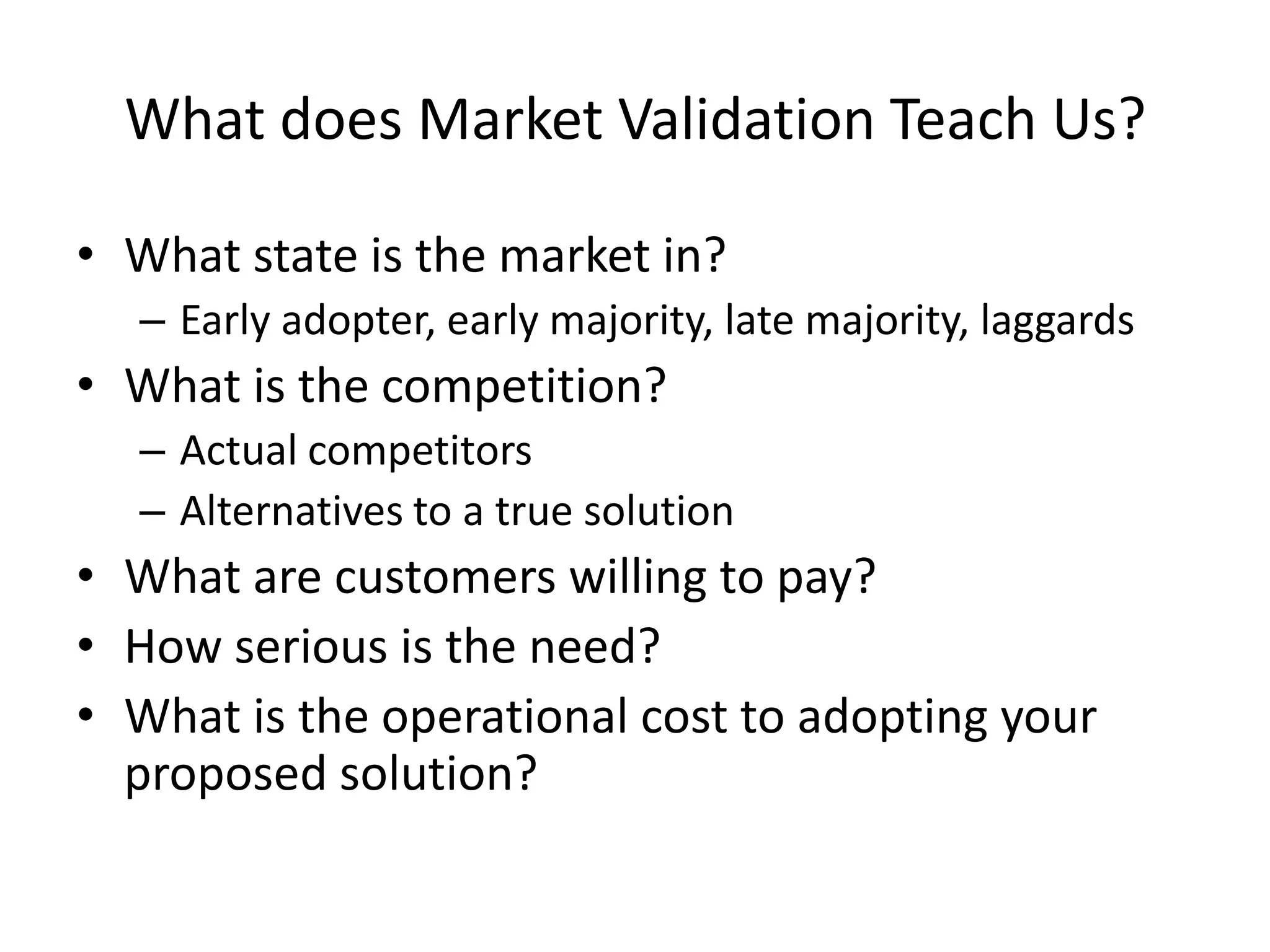 What does Market Validation Teach Us?

• What state is the market in?
  – Early adopter, early majority, late majority, laggards
• What is the competition?
  – Actual competitors
  – Alternatives to a true solution
• What are customers willing to pay?
• How serious is the need?
• What is the operational cost to adopting your
  proposed solution?
 
