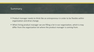 Summary
 Product manager needs to think like an entrepreneur in order to be flexible within
organization and drive change.
 When hiring product manager we are filling a lot in our organization, which is may
differ from the organization lot where the product manager is coming from.
 