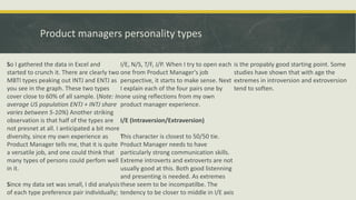 Product managers personality types
So I gathered the data in Excel and
started to crunch it. There are clearly two
MBTI types peaking out INTJ and ENTJ as
you see in the graph. These two types
cover close to 60% of all sample. (Note: In
average US population ENTJ + INTJ share
varies between 5-10%) Another striking
observation is that half of the types are
not presnet at all. I anticipated a bit more
diversity, since my own experience as
Product Manager tells me, that it is quite
a versatile job, and one could think that
many types of persons could perfom well
in it.
Since my data set was small, I did analysis
of each type preference pair individually;
I/E, N/S, T/F, J/P. When I try to open each
one from Product Manager's job
perspective, it starts to make sense. Next
I explain each of the four pairs one by
one using reflections from my own
product manager experience.
I/E (Intraversion/Extraversion)
This character is closest to 50/50 tie.
Product Manager needs to have
particularly strong communication skills.
Extreme introverts and extroverts are not
usually good at this. Both good listenning
and presenting is needed. As extremes
these seem to be incompatilbe. The
tendency to be closer to middle in I/E axis
is the propably good starting point. Some
studies have shown that with age the
extremes in introversion and extroversion
tend to soften.
 