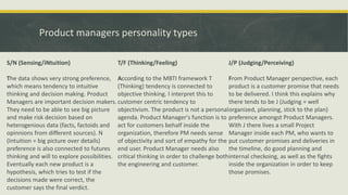 Product managers personality types
S/N (Sensing/iNtuition)
The data shows very strong preference,
which means tendency to intuitive
thinking and decision making. Product
Managers are important decision makers.
They need to be able to see big picture
and make risk decision based on
heterogenious data (facts, factoids and
opinnions from different sources). N
(Intuition = big picture over details)
preference is also connected to futures
thinking and will to explore possibilities.
Eventually each new product is a
hypothesis, which tries to test if the
decisions made were correct, the
customer says the final verdict.
T/F (Thinking/Feeling)
According to the MBTI framework T
(Thinking) tendency is connected to
objective thinking. I interpret this to
customer centric tendency to
objectivism. The product is not a personal
agenda. Product Manager's function is to
act for customers behalf inside the
organization, therefore PM needs sense
of objectivity and sort of empathy for the
end user. Product Manager needs also
critical thinking in order to challenge both
the engineering and customer.
J/P (Judging/Perceiving)
From Product Manager perspective, each
product is a customer promise that needs
to be delivered. I think this explains why
there tends to be J (Judging = well
organized, planning, stick to the plan)
preference amongst Product Managers.
With J there lives a small Project
Manager inside each PM, who wants to
put customer promises and deliveries in
the timeline, do good planning and
internal checkoing, as well as the fights
inside the organization in order to keep
those promises.
 
