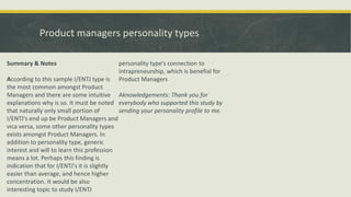 Product managers personality types
Summary & Notes
According to this sample I/ENTJ type is
the most common amongst Product
Managers and there are some intuitive
explanations why is so. It must be noted
that naturally only small portion of
I/ENTJ's end up be Product Managers and
vica versa, some other personality types
exists amongst Product Managers. In
addition to personality type, generic
interest and will to learn this profession
means a lot. Perhaps this finding is
indication that for I/ENTJ's it is slightly
easier than average, and hence higher
concentration. It would be also
interesting topic to study I/ENTJ
personality type's connection to
intrapreneurship, which is benefial for
Product Managers
Aknowledgements: Thank you for
everybody who supported this study by
sending your personality profile to me.
 