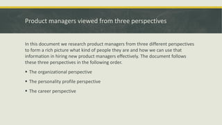 Product managers viewed from three perspectives
In this document we research product managers from three different perspectives
to form a rich picture what kind of people they are and how we can use that
information in hiring new product managers effectively. The document follows
these three perspectives in the following order.
 The organizational perspective
 The personality profile perspective
 The career perspective
 
