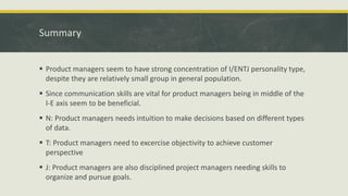 Summary
 Product managers seem to have strong concentration of I/ENTJ personality type,
despite they are relatively small group in general population.
 Since communication skills are vital for product managers being in middle of the
I-E axis seem to be beneficial.
 N: Product managers needs intuition to make decisions based on different types
of data.
 T: Product managers need to excercise objectivity to achieve customer
perspective
 J: Product managers are also disciplined project managers needing skills to
organize and pursue goals.
 