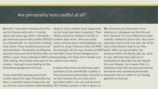 Are personality tests uselful at all?
Recently I have been introduced to the
world of personality tests. It started
about two years ago when I left Nokia. I
got extensive personality profile (OPQ32)
as a farewell gift. As I have been seeking
new career I have studied business and
administration. Personality profiling has
become more and more familiar with me.
Within a year I have undergone MBTI and
DISC testing. Since those were part of my
studies, I have got some briefing on the
theoretical background of those.
I have read both praising and critical
articles about the topic. Personality has
been a scientific mystery long time, yet
we all have some intuitive understanding
about it. Early scholars from Hippocrate
to Carl Jung have been studying it. Their
efforts cannot be claimed scientific in
modern days terms. Still even today
many common place methodologies are
based on Jung's theories (DISC and MBTI
for example). By the way creators of MBTI
test didn't have formal background in
psychology. Are these tests reliable and
useful in any means
It seems that there are still many open
questions to be scientifically studied. Is
there permanent personality character in
us that remains thru our lifes and is
persistent both in our job and personal
life? Intuitive answer is that it seems so.
We all tend to say that some of our
relatives or colleagues are like this and
that. However it is very difficult to create
scientfic method to prove that. Also some
opposites seem to be true also. We all do
have some distinct roles in our lifes,
which affect our personality. Our
behavior within the family, job, etc. tend
to vary. We have also wide set of
vocabulary to describe how we mature
thru our lifespan. So it seems that it is
intuitively clear that we have permanent,
termporal and contextual personality
character that are either in our biology
(genetic) or learned.
 