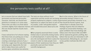 Are personality tests uselful at all?
Let us assume that we indeed have both
permanent and learned personality
character. Said that, we should have
plasticity to reshape us in some ways.
These tests can help us to think about
ourselves slightly more objective manner.
Also we should read the results more
carefully.
I have noticed lot of of criticism stating
that these tests are putting you in four
letter corner, or over characterize,
creating a stereotypic picture of you. I
think this is again due the way these tests
are being used. Apparently the trait
which makes these tests useful for
business goes sometimes too extreme.
The tests are done without much
supervision and the results are not being
properly explained to subjects. Luckily my
experience as subject has been as part of
my studies, under well guided experts
and included discussion about pros and
cons.
When properly excericed there is some
limited value in personlity testing mainly
in self development. It seems that they
are a bit overhyped and there is place for
cricism in order to make people more
aware of their weaknesses how they are
practically used and their limited
scientific background.
Back to the science. What is the future of
personality testing? If there is any
permanent personality character in us,
that should be found in genes. And
indeed there is already some first
findings of genes that are linked for
example to conservative thinking. I am
quite confident that more findings will
follow and in the future DISC and MBTI
will be replaced by genetic profiling. But
before that we who are interested in self-
improvement, lifehacking etc. are resort
to less perfect methods like DISC and
MBTI.
 