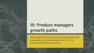 III: Product managers
growth paths
How product managers career paths develop inside
companies. How to understand their CV’s and
understand the future potential.
 