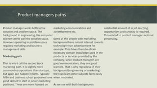 Product managers paths
Product manager works both in the
solution and problem space. The
background in engineering, like computer
science serves well the solution space.
However operating in problem space
requires marketing and business
management skills.
Marketing path
That is why I call the second track
marketing path. It is slightly more
common in corporations than startups,
but again can happen in both. Typically
MBA and business school graduates have
good skillset to start in junior marketing
positions. These are more focused on
marketing communications and
advertisement etc.
Some of the people with marketing
background have natural interest towards
technology than advertisement for
example. This drives them to obtain
necessary domain knowledge used in the
products or services provided by the
company. Since product managers are
good communicators, they are good
learners. That is why regradless of their
background (engineering or marketing)
they can learn other subjects fairly easily
when motivated.
As we see with both backgrounds
substantial amount of in job learning,
opportunism and curiosity is required.
This related to product managers optimal
personality.
 
