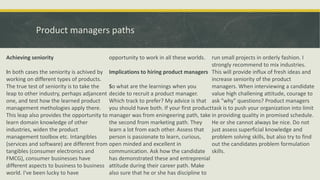 Product managers paths
Achieving seniority
In both cases the seniority is achived by
working on different types of products.
The true test of seniority is to take the
leap to other industry, perhaps adjancent
one, and test how the learned product
management methologies apply there.
This leap also provides the opportunity to
learn domain knowledge of other
industries, widen the product
management toolbox etc. Intangibles
(services and software) are different from
tangibles (consumer electronics and
FMCG), consumer businesses have
different aspects to business to business
world. I've been lucky to have
opportunity to work in all these worlds.
Implications to hiring product managers
So what are the learnings when you
decide to recruit a product manager.
Which track to prefer? My advice is that
you should have both. If your first product
manager was from eningeering path, take
the second from marketing path. They
learn a lot from each other. Assess that
person is passionate to learn, curious,
open minded and excellent in
communication. Ask how the candidate
has demonstrated these and entreprenial
attitude during their career path. Make
also sure that he or she has discipline to
run small projects in orderly fashion. I
strongly recommend to mix industries.
This will provide influx of fresh ideas and
increase seniority of the product
managers. When interviewing a candidate
value high challening attitude, courage to
ask "why" questions? Product managers
task is to push your organization into limit
in providing quality in promised schedule.
He or she cannot always be nice. Do not
just assess superficial knowledge and
problem solving skills, but also try to find
out the candidates problem formulation
skills.
 