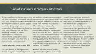 Product managers as company integrators
If you are oblidged to disclose everything
you must recruit only people who you can
trust. As a worker you will feel oblidged to
deliver premium quality, since it is open
to criticism (for example your
presentation to boardmeeting). Once you
trust your colleagues and see them
delivering their best, it creates
athmosphere of continuous
improvement. And as a nice bonus
product managers have more time to
focus on value creating products.
Product managers organizational drift
For each position in the organization
there is always the predefined planned
role and then role what you actually do.
We can plan the organization assumming
certain project leadership paradigms like
scrum, PMI, PRINCE2 which define
different types of job roles for
participants. We may have other
governing paradigms for management,
matrix, pyramid, etc. which define other
roles and finally charts the reporting rules
in the organization. We augment the
missing gaps by using theoretical ideas
what product manager, account manager,
project leader, business controller, HR
manager, etc. should do.
However according to post modern
organization theory there is always real
state of the organization which only
partially reflects the planned one. Each
organization should have a tendency to
use maximally the competencies
contained in them. Besides our core
copetence we have always some side
comptencies and different personal
qualities. Especially in smaller
organizations (small companies or small
semi independent teams in a corporation)
there tends to be great flexibility and drift
away from predefined work roles. For
example it is quite natural for product
managers to do technical sales work,
support procurement etc.
 