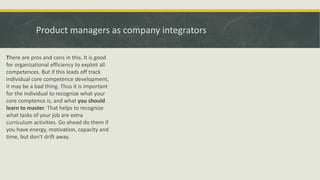 Product managers as company integrators
There are pros and cons in this. It is good
for organizational efficiency to exploit all
competences. But if this leads off track
individual core competence development,
it may be a bad thing. Thus it is important
for the individual to recognize what your
core comptence is, and what you should
learn to master. That helps to recognize
what tasks of your job are extra
curriculum activities. Go ahead do them if
you have energy, motivation, capacity and
time, but don't drift away.
 