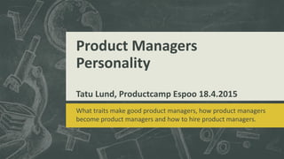 Product Managers
Personality
Tatu Lund, Productcamp Espoo 18.4.2015
What traits make good product managers, how product managers
become product managers and how to hire product managers.
 