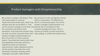 Product managers and intrapreneurship
No, product managers drill deeper. They
seek weak signals in customer
requirments and market data, which may
indicate what the real problem is. They
ask the account managers to let them visit
the customers and observe their
operations. They look every product they
see with curiousity and assess them with
product managers professionalism (to
learn from them or if they could do
better). They think like scientist after they
have gathered all the data and form a
hypothesis (initial set of product
requirements), makes slideware and first
sell the product internally, then sell it
externally, and keeps iterating, pivots,
challenges, persuades, fights battles.
As a process it is like running lean startup
within a corporation. The difference is
that it is not personal quest. Part of the
product managers professionalism is to
execute this in accordance of the
company strategy and vision. This is a
process of creative curiosity and hence
value adding, it unfolds the product story.
 