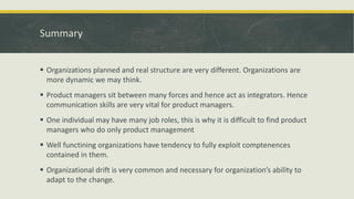 Summary
 Organizations planned and real structure are very different. Organizations are
more dynamic we may think.
 Product managers sit between many forces and hence act as integrators. Hence
communication skills are very vital for product managers.
 One individual may have many job roles, this is why it is difficult to find product
managers who do only product management
 Well functining organizations have tendency to fully exploit comptenences
contained in them.
 Organizational drift is very common and necessary for organization’s ability to
adapt to the change.
 