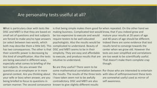 Are personality tests uselful at all?
What is particulary clear with tests like
DISC and MBTI is that they are based on
small set of questions and test subjects
are forced to make yes/no type answers
(or select between two words, which
both may describe them a little bit). This
has two consequences. The other is that
their scientific power is decreasing by
this kind of simplification. Also the tests
are being executed in different ways,
especially what comes to briefing of the
test subjects. Do you answer the
questions as an employee or in more
general context. Are you thinking about
your wife or boss when answer, are you
being briefed to focus to questions in
certain manner. The second conseuence
is that being simple makes them good for
making business. Complicated test would
be too expensive to execute and would
require testers to be well educated
psychologists. Also the results would be
complicated to understand. Beauty of
DISC and MBTI seems to be in their
simplicity. They are easy and affordable
to execute, and produce results that are
intuitive to understand.
So are they useful? There seem to be
some mathematical correlation between
the results. The results of the three tests
I have taken seem not to be awfully
contradictory. DISC and MBTI are also
known to give slightly different results
when repeated. On the other hand we
know, that if you indeed grow and
mature your results at 20 years of age
and 40 years of age should be different.
Indeed there are some evidence that test
results tend to converge towards the
center when we grow old. However the
tests are over simplified and correlations
are too weak to be scientifically useful.
That doesn't make them complete crap
though.
For those who are interested to entertain
with idea of selfimprovement these tests
are somewhat useful used as mirror of
self awareness.
 