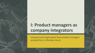 I: Product managers as
company integrators
Company and organization from product managers
perspective or otherway round.
 